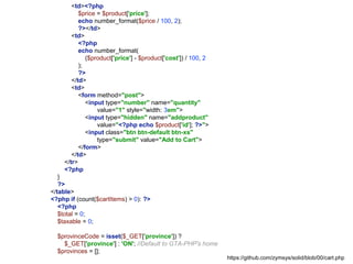 <td><?php
$price = $product['price'];
echo number_format($price / 100, 2);
?></td>
<td>
<?php
echo number_format(
($product['price'] - $product['cost']) / 100, 2
);
?>
</td>
<td>
<form method="post">
<input type="number" name="quantity"
value="1" style="width: 3em">
<input type="hidden" name="addproduct"
value="<?php echo $product['id']; ?>">
<input class="btn btn-default btn-xs"
type="submit" value="Add to Cart">
</form>
</td>
</tr>
<?php
}
?>
</table>
<?php if (count($cartItems) > 0): ?>
<?php
$total = 0;
$taxable = 0;
$provinceCode = isset($_GET['province']) ?
$_GET['province'] : 'ON'; //Default to GTA-PHP's home
$provinces = [];
https://github.com/zymsys/solid/blob/00/cart.php
 