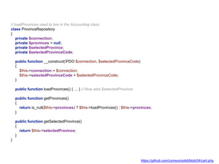 // loadProvinces used to live in the Accounting class
class ProvinceRepository
{
private $connection;
private $provinces = null;
private $selectedProvince;
private $selectedProvinceCode;
public function __construct(PDO $connection, $selectedProvinceCode)
{
$this->connection = $connection;
$this->selectedProvinceCode = $selectedProvinceCode;
}
public function loadProvinces() { … } // Now sets $selectedProvince
public function getProvinces()
{
return is_null($this->provinces) ? $this->loadProvinces() : $this->provinces;
}
public function getSelectedProvince()
{
return $this->selectedProvince;
}
}
https://github.com/zymsys/solid/blob/04/cart.php
 