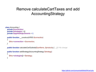 Remove calculateCartTaxes and add
AccountingStrategy
class Accounting {
private $connection;
private $strategies = [];
private $appliedAdjustments = 0;
public function __construct(PDO $connection)
{
$this->connection = $connection;
}
public function calculateCartSubtotal($cartItems, $products) { … } // No change
public function addStrategy(AccountingStrategy $strategy)
{
$this->strategies[] = $strategy;
}
https://github.com/zymsys/solid/blob/04/cart.php
 
