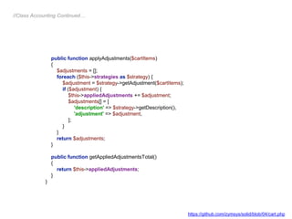 public function applyAdjustments($cartItems)
{
$adjustments = [];
foreach ($this->strategies as $strategy) {
$adjustment = $strategy->getAdjustment($cartItems);
if ($adjustment) {
$this->appliedAdjustments += $adjustment;
$adjustments[] = [
'description' => $strategy->getDescription(),
'adjustment' => $adjustment,
];
}
}
return $adjustments;
}
public function getAppliedAdjustmentsTotal()
{
return $this->appliedAdjustments;
}
}
//Class Accounting Continued…
https://github.com/zymsys/solid/blob/04/cart.php
 