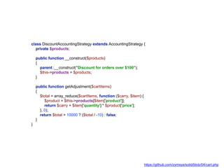 class DiscountAccountingStrategy extends AccountingStrategy {
private $products;
public function __construct($products)
{
parent::__construct("Discount for orders over $100");
$this->products = $products;
}
public function getAdjustment($cartItems)
{
$total = array_reduce($cartItems, function ($carry, $item) {
$product = $this->products[$item['product']];
return $carry + $item['quantity'] * $product['price'];
}, 0);
return $total > 10000 ? ($total / -10) : false;
}
}
https://github.com/zymsys/solid/blob/04/cart.php
 