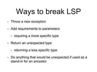Ways to break LSP
• Throw a new exception
• Add requirements to parameters
• requiring a more specific type
• Return an unexpected type
• returning a less specific type
• Do anything that would be unexpected if used as a
stand-in for an ancestor
 