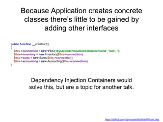 Because Application creates concrete
classes there’s little to be gained by
adding other interfaces
public function __construct()
{
$this->connection = new PDO('mysql:host=localhost;dbname=solid', 'root', '');
$this->inventory = new Inventory($this->connection);
$this->sales = new Sales($this->connection);
$this->accounting = new Accounting($this->connection);
}
Dependency Injection Containers would
solve this, but are a topic for another talk.
https://github.com/zymsys/solid/blob/06/cart.php
 