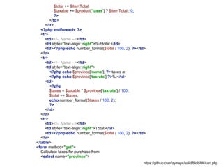 $total += $itemTotal;
$taxable += $product['taxes'] ? $itemTotal : 0;
?>
</td>
</tr>
<?php endforeach; ?>
<tr>
<td><!-- Name --></td>
<td style="text-align: right">Subtotal:</td>
<td><?php echo number_format($total / 100, 2); ?></td>
</tr>
<tr>
<td><!-- Name --></td>
<td style="text-align: right">
<?php echo $province['name']; ?> taxes at
<?php echo $province['taxrate'] ?>%:</td>
<td>
<?php
$taxes = $taxable * $province['taxrate'] / 100;
$total += $taxes;
echo number_format($taxes / 100, 2);
?>
</td>
</tr>
<tr>
<td><!-- Name --></td>
<td style="text-align: right">Total:</td>
<td><?php echo number_format($total / 100, 2); ?></td>
</tr>
</table>
<form method="get">
Calculate taxes for purchase from:
<select name="province">
https://github.com/zymsys/solid/blob/00/cart.php
 