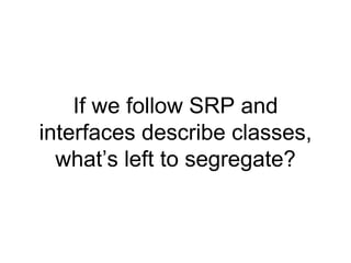 If we follow SRP and
interfaces describe classes,
what’s left to segregate?
 