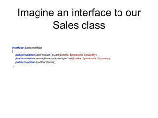 Imagine an interface to our
Sales class
interface SalesInterface
{
public function addProductToCart($cartId, $productId, $quantity);
public function modifyProductQuantityInCart($cartId, $productId, $quantity);
public function loadCartItems();
}
 