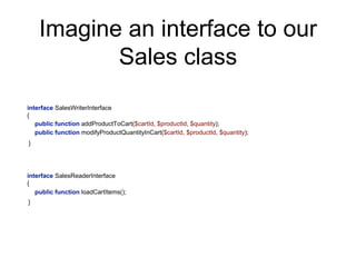 Imagine an interface to our
Sales class
interface SalesWriterInterface
{
public function addProductToCart($cartId, $productId, $quantity);
public function modifyProductQuantityInCart($cartId, $productId, $quantity);
public function loadCartItems();
}
interface SalesReaderInterface
{
}
 