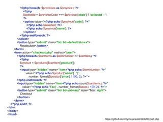 <?php foreach ($provinces as $province): ?>
<?php
$selected = $provinceCode === $province['code'] ? 'selected' : '';
?>
<option value="<?php echo $province['code']; ?>"
<?php echo $selected; ?>>
<?php echo $province['name']; ?>
</option>
<?php endforeach; ?>
</select>
<button type="submit" class="btn btn-default btn-xs">
Recalculate</button>
</form>
<form action="checkout.php" method="post">
<?php foreach ($cartItems as $itemNumber => $cartItem): ?>
<?php
$product = $products[$cartItem['product']];
?>
<input type="hidden" name="item<?php echo $itemNumber; ?>"
value="<?php echo $product['name'] . '|' .
number_format($product['price'] / 100, 2); ?>">
<?php endforeach; ?>
<input type="hidden" name="item<?php echo count($cartItems); ?>"
value="<?php echo 'Tax|' . number_format($taxes / 100, 2); ?>">
<button type="submit" class="btn btn-primary" style="float: right">
Checkout
</button>
</form>
<?php endif; ?>
</div>
</body>
</html>
https://github.com/zymsys/solid/blob/00/cart.php
 