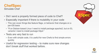 ChefSpec
Simulate Chef
• Did I send a properly formed piece of code to Chef?
• Especially important if there is mutability in your code
• This can cover things like feature flags, or behavior that changes on a
per-OS basis
• "If on Debian-based Linux I need to install package apache2, but on EL
variants I need to install package httpd.”
• Tests are very fast to run
• Even with simple code, it is useful for new Chefs to find simple errors
quickly
• Useful for regression testing – to make sure new changes
don’t break stuff that worked before.
 