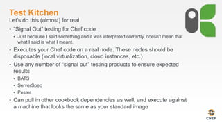 Test Kitchen
Let’s do this (almost) for real
• “Signal Out” testing for Chef code
• Just because I said something and it was interpreted correctly, doesn't mean that
what I said is what I meant.
• Executes your Chef code on a real node. These nodes should be
disposable (local virtualization, cloud instances, etc.)
• Use any number of “signal out” testing products to ensure expected
results
• BATS
• ServerSpec
• Pester
• Can pull in other cookbook dependencies as well, and execute against
a machine that looks the same as your standard image
 