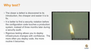 Why test?
• The closer a defect is discovered to its
introduction, the cheaper and easier it is to
fix.
• It is better to find a security violation before
the configuration code touches a production
system, instead of three months later during
a security audit.
• Rigorous testing allows you to deploy
infrastructure changes with confidence. The
more often you deploy code, the more
routine it becomes.
 
