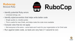Rubocop
Because Ruby
• Identify potential Ruby errors
• Unclosed strings, etc.
• Identify style/convention that helps write better code
• Single quotes vs. double quotes
• This is useful for new Chefs, and helps make the code more readable
• Exclude rules that do not apply
• Not everyone is the same – some tests won’t work for your organization or for Chef code
• Run against static code, so tests are very fast (<1 second to run)
 