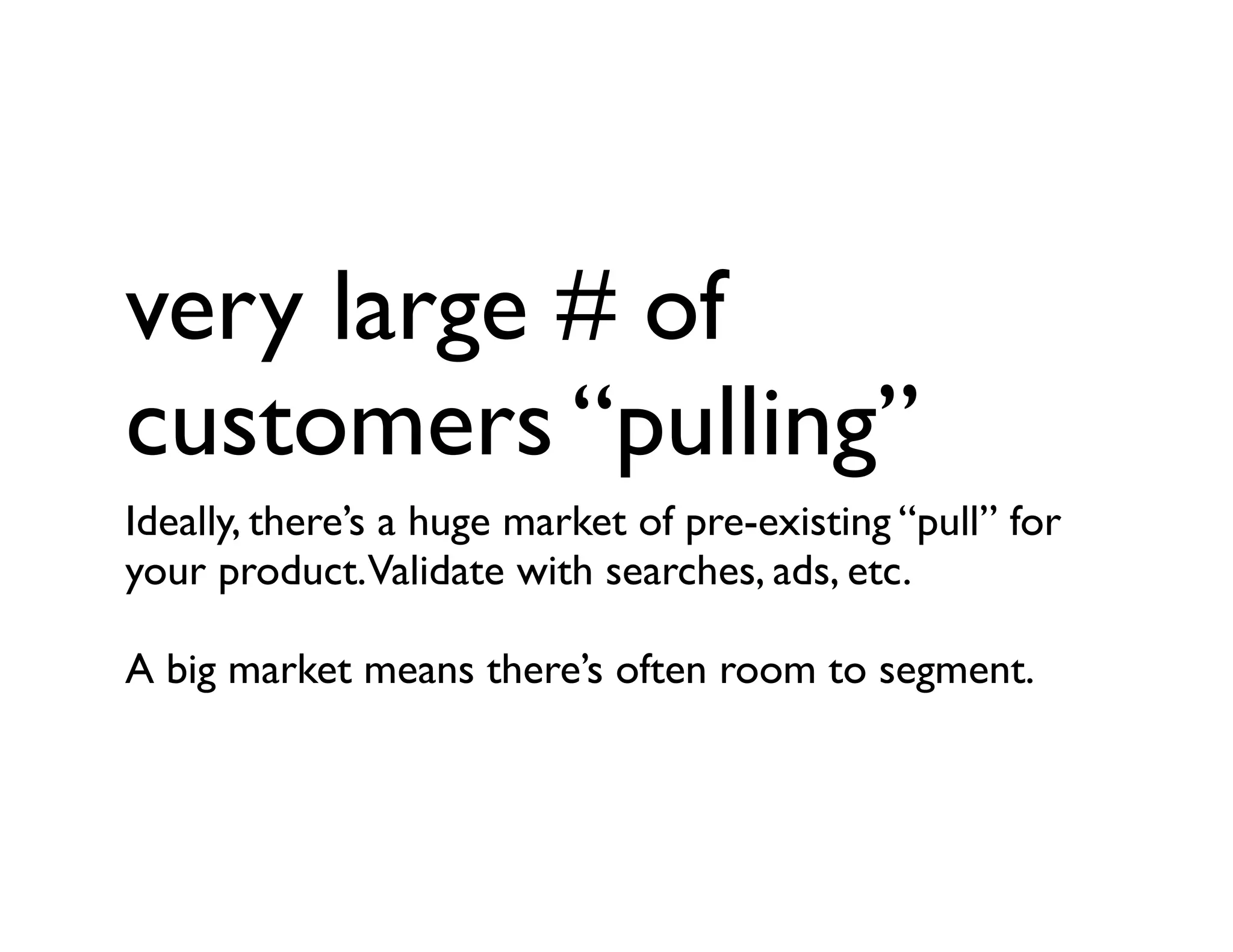 very large # of
customers “pulling”
Ideally, there’s a huge market of pre-existing “pull” for
your product.Validate with searches, ads, etc.
A big market means there’s often room to segment.
 