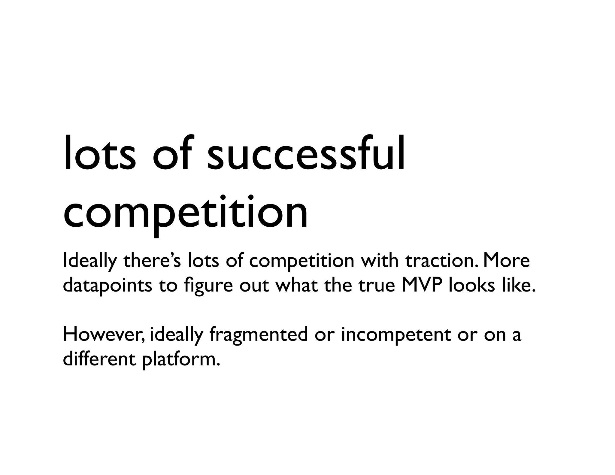 lots of successful
competition
Ideally there’s lots of competition with traction. More
datapoints to ﬁgure out what the true MVP looks like.
However, ideally fragmented or incompetent or on a
different platform.
 