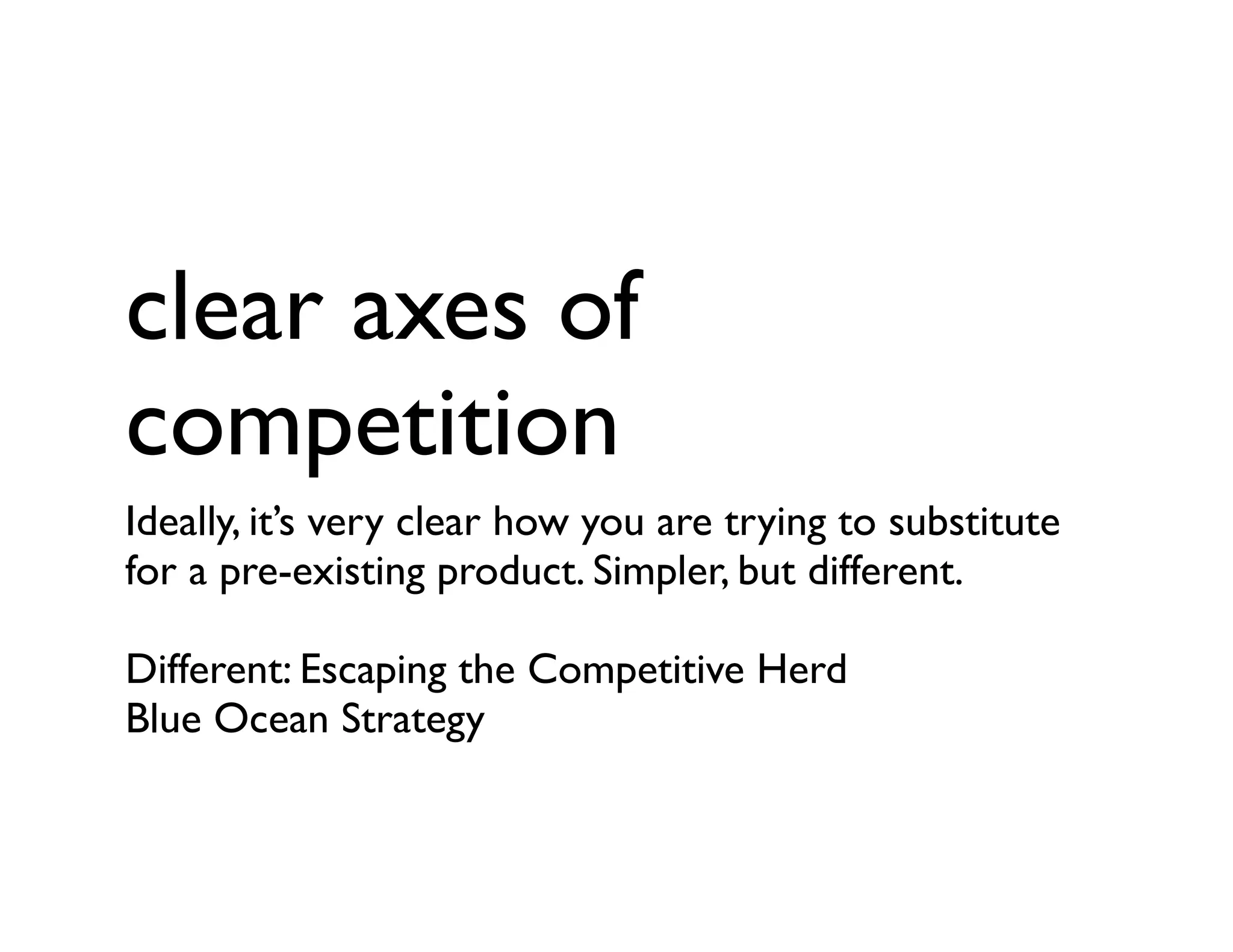 clear axes of
competition
Ideally, it’s very clear how you are trying to substitute
for a pre-existing product. Simpler, but different.
Different: Escaping the Competitive Herd
Blue Ocean Strategy
 