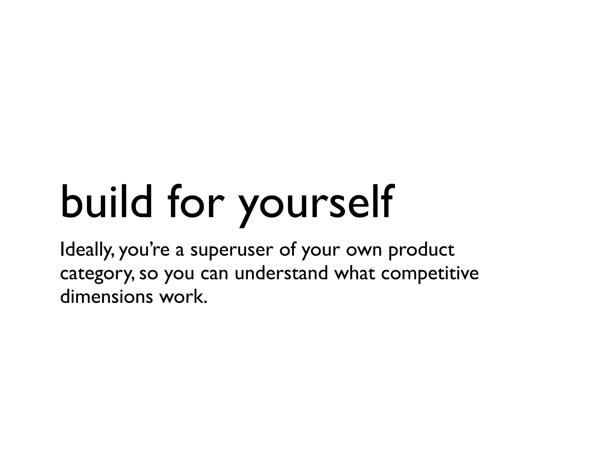 build for yourself
Ideally, you’re a superuser of your own product
category, so you can understand what competitive
dimensions work.
 