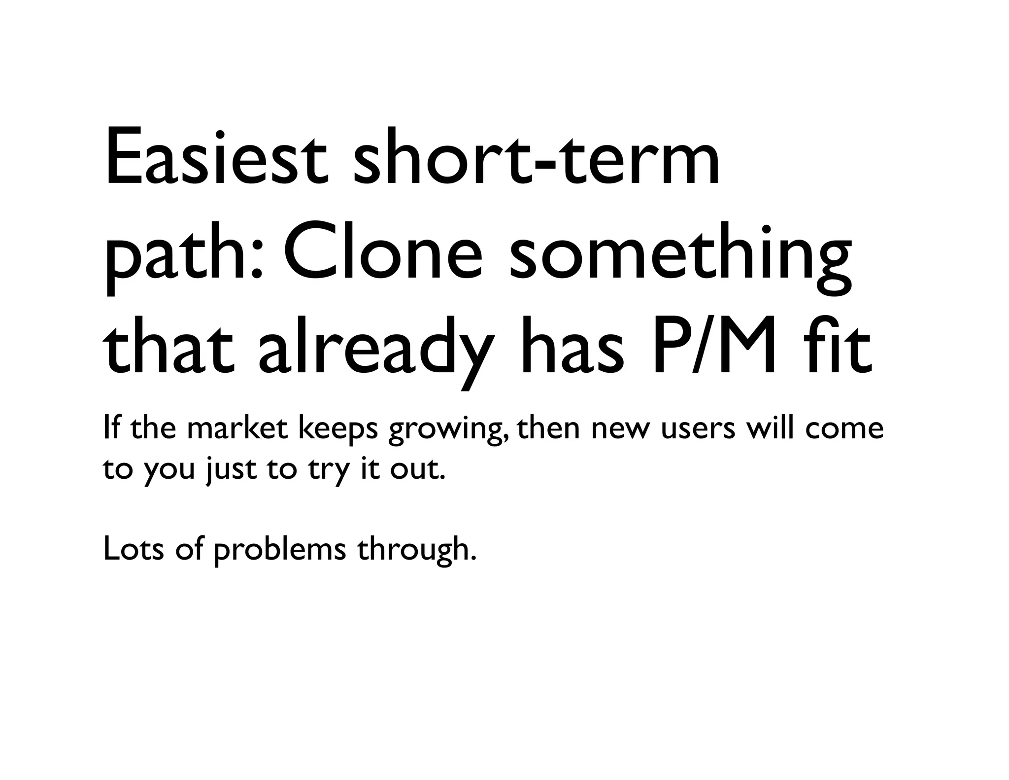 Easiest short-term
path: Clone something
that already has P/M ﬁt
If the market keeps growing, then new users will come
to you just to try it out.
Lots of problems through.
 