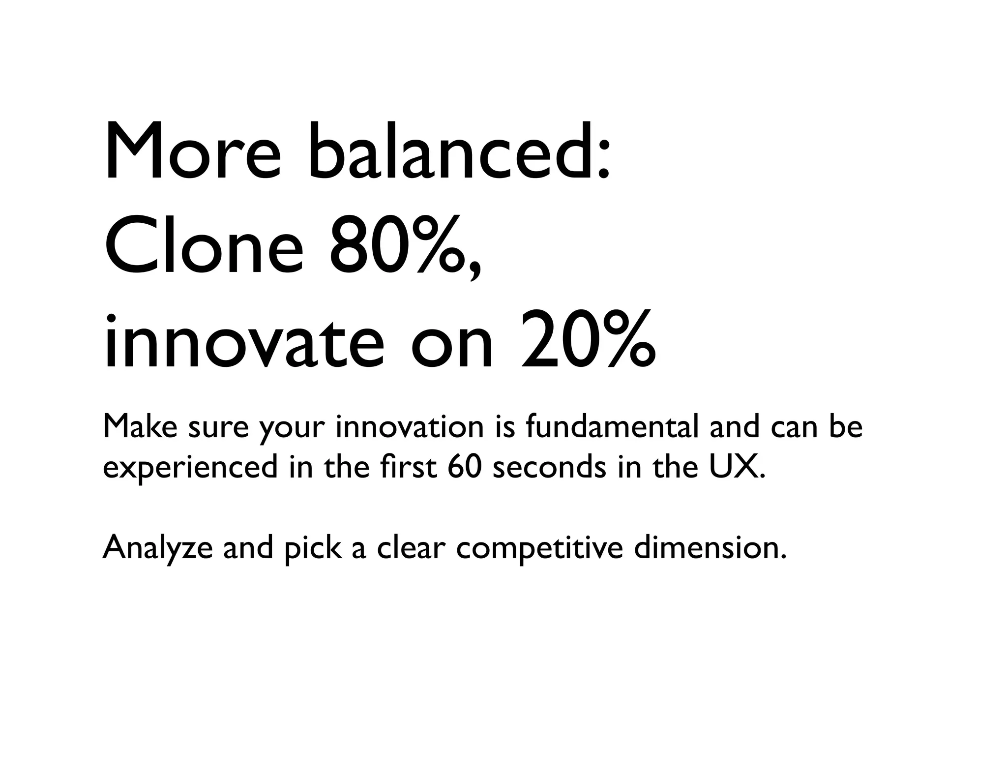 More balanced:
Clone 80%,
innovate on 20%
Make sure your innovation is fundamental and can be
experienced in the ﬁrst 60 seconds in the UX.
Analyze and pick a clear competitive dimension.
 