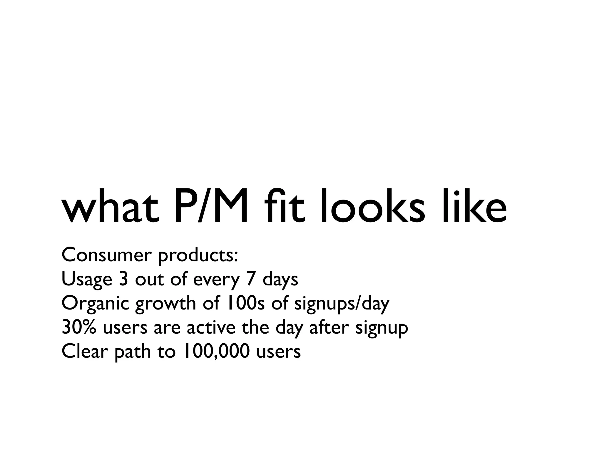 what P/M ﬁt looks like
Consumer products:
Usage 3 out of every 7 days
Organic growth of 100s of signups/day
30% users are active the day after signup
Clear path to 100,000 users
 