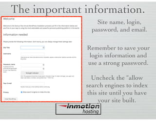 The important information.
Site name, login,
password, and email.
Remember to save your
login information and
use a strong password.
Uncheck the “allow
search engines to index
this site until you have
your site built.
 