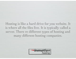 Hosting is like a hard drive for you website. It
is where all the ﬁles live. It is typically called a
server. There re different types of hosting and
many different hosting companies.
 