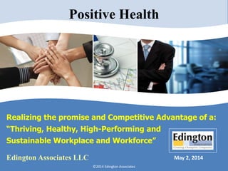 Realizing the promise and Competitive Advantage of a:
“Thriving, Healthy, High-Performing and
Sustainable Workplace and Workforce”
May 2, 2014
©2014 Edington Associates
Edington Associates LLC
Positive Health
 