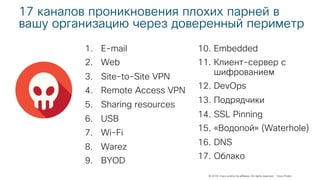 © 2018 Cisco and/or its affiliates. All rights reserved. Cisco Public
17 каналов проникновения плохих парней в
вашу организацию через доверенный периметр
1. E-mail
2. Web
3. Site-to-Site VPN
4. Remote Access VPN
5. Sharing resources
6. USB
7. Wi-Fi
8. Warez
9. BYOD
10. Embedded
11. Клиент-сервер с
шифрованием
12. DevOps
13. Подрядчики
14. SSL Pinning
15. «Водопой» (Waterhole)
16. DNS
17. Облако
 