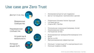 © 2018 Cisco and/or its affiliates. All rights reserved. Cisco Public
Use case для Zero Trust
Доступ 3-их лиц
Недоверенные
сообщества
Доверенные
сообщества
Устройства &
мобильность
Интернет
вещей (IoT)
• Изолированный доступ для поддержки
• Доступ поставщиков к приложениям и данным
• Разделение ключевых бизнес-функций
• Гостевой доступ
• Отделы I&O / SecOps
• Региональные ограничения (например, Китай)
• Локализованные сайты
• Поглощенные активы
• Интегрированные проводные/беспроводные сети
• BYOD
• Доступ по VDI
• Виртуализированная инфраструктура
• Изоляция / сегментация IoT в корпоративной сети
• Изоляция трафика в ЦОДе
 