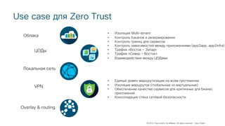 © 2018 Cisco and/or its affiliates. All rights reserved. Cisco Public
Use case для Zero Trust
Облака
Локальная сеть
ЦОДы
VPN
Overlay & routing
• Изоляция Multi-tenant
• Контроль бэкапов и резервирования
• Контроль границ для сервисов
• Контроль зависимостей между приложениями (app2app, app2infra)
• Трафик «Восток – Запад»
• Трафик «Север – Восток»
• Взаимодействие между ЦОДами
• Единый домен маршрутизации на всем протяжении
• Изоляция маршрутов (глобальные vs виртуальные)
• Обеспечение качества сервисов для критичных для бизнес
приложений
• Консолидация стека сетевой безопасности
 