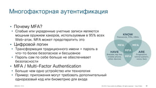 © 2018 Cisco and/or its affiliates. All rights reserved. Cisco Public
Многофакторная аутентификация
32BRKCOC-1012
• Почему MFA?
• Слабые или украденные учетные записи являются
мощным оружием хакеров, используемым в 95% всех
Web-атак. MFA может предотвратить это
• Цифровой логин
• Трансформация традиционного имени + пароль в
что-то более безопасное и бесшовное
• Пароль сам по себе больше не обеспечивает
безопасности
• MFA / Multi-Factor Authentication
• Больше чем одно устройство или технология
• Пример: приложения могут требовать дополнительный
одноразовый код или биометрию для входа
 