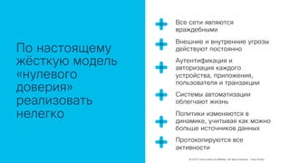 © 2018 Cisco and/or its affiliates. All rights reserved. Cisco Public
По настоящему
жёсткую модель
«нулевого
доверия»
реализовать
нелегко
Все сети являются
враждебными
Внешние и внутренние угрозы
действуют постоянно
Аутентификация и
авторизация каждого
устройства, приложения,
пользователя и транзакции
Системы автоматизации
облегчают жизнь
Политики изменяются в
динамике, учитывая как можно
больше источников данных
Протоколируются все
активности
 