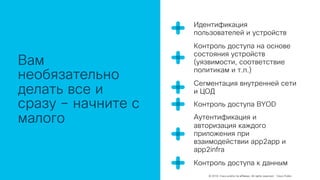 © 2018 Cisco and/or its affiliates. All rights reserved. Cisco Public
Вам
необязательно
делать все и
сразу – начните с
малого
Идентификация
пользователей и устройств
Контроль доступа на основе
состояния устройств
(уязвимости, соответствие
политикам и т.п.)
Сегментация внутренней сети
и ЦОД
Контроль доступа BYOD
Аутентификация и
авторизация каждого
приложения при
взаимодействии app2app и
app2infra
Контроль доступа к данным
 
