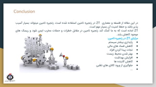 Conclusion
‫در‬
‫این‬
‫مقاله‬
‫از‬
‫فلسفه‬
‫و‬
‫معماری‬
ZT
‫در‬
‫زنجیره‬
‫تامین‬
‫استفاده‬
‫شده‬
،‫است‬
‫زنجیره‬
‫تامین‬
‫میتواند‬
‫بسیار‬
‫آسی‬
‫ب‬
‫پذیر‬
‫باشد‬
‫و‬
‫حفظ‬
‫امنیت‬
‫آن‬
‫بسیار‬
‫مهم‬
‫است‬
.
ZT
‫اماده‬
‫است‬
‫که‬
‫به‬
‫ما‬
‫کمک‬
‫کند‬
‫زنجیره‬
‫تامین‬
‫در‬
‫مقابل‬
‫خطرات‬
‫و‬
‫حمالت‬
‫مخرب‬
‫ایمن‬
‫شود‬
‫و‬
‫ریسک‬
‫های‬
‫موجود‬
‫کاهش‬
‫یابد‬
.
‫مزایای‬
ZT
‫در‬
‫زنجیره‬
‫تامین‬
:
●
‫پایداری‬
‫بیشتر‬
‫سیستم‬
●
‫کاهش‬
‫فساد‬
‫های‬
‫مالی‬
●
‫نجات‬
‫پیدا‬
‫کردن‬
‫افراد‬
●
‫بهتر‬
‫شدن‬
‫محیط‬
‫زیست‬
●
‫افزایش‬
‫بهداشت‬
●
‫کاهش‬
‫آالینده‬
‫ها‬
●
‫جلوگیری‬
‫از‬
‫ورود‬
‫کاالی‬
‫های‬
‫تقلبی‬
●
...
 