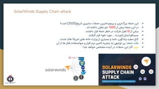 SolarWinds Supply Chain attack
➢
‫این‬
‫حمله‬
‫‌ترین‬
‫گ‬‫بزر‬
‫و‬
‫‌ترین‬
‫ه‬‫پیچید‬
‫حمالت‬
‫سایبری‬
‫تاریخ‬
(
2020
)
‫است‬
!
➢
‫در‬
‫این‬
‫حمله‬
‫بیش‬
‫از‬
1000
‫نفر‬
‫نقش‬
‫داشته‬
‫اند‬
.
➢
‫بیش‬
‫از‬
18
‫هزار‬
‫شرکت‬
‫در‬
‫خطر‬
‫حمله‬
‫قرار‬
‫داشتند‬
.
➢
،‫انویدیا‬،‫اینتل‬،‫سیسکو‬
...
‫مورد‬
‫نفوذ‬
‫قرار‬
‫گرفتند‬
.
➢
‫کاخ‬
،‫پنتاگون‬،‫سفید‬
‫ناسا‬
‫و‬
‫بسیاری‬
‫از‬
‫وزارت‬
‫خانه‬
‫های‬
‫امریکا‬
‫هک‬
‫شدند‬
.
➢
‫علت‬
‫حمله‬
:
‫بی‬
‫توجهی‬
‫به‬
‫زنجیره‬
‫تامین‬
‫نرم‬
‫افزار‬
‫و‬
‫سواستفاده‬
‫هکر‬
‫ها‬
‫از‬
‫آن‬
➢
‫مهم‬
:
‫آثار‬
‫این‬
‫حمالت‬
‫در‬
‫آینده‬
‫مشخص‬
‫خواهد‬
‫شد‬
!
 