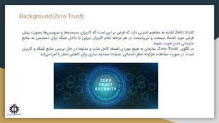 Background(Zero Trust)
Zero trust
‫اشاره‬
‫به‬
‫مفاهیم‬
‫امنیتی‬
‫دارد‬
‫که‬
‫فرض‬
‫بر‬
‫این‬
‫است‬
‫که‬
،‫کاربران‬
‫‌ها‬
‫م‬‫سیست‬
‫و‬
‫‌ها‬
‫س‬‫سروی‬
‫بصور‬
‫ت‬
‫پیش‬
‫فرض‬
‫مورد‬
‫اعتماد‬
‫نیستند‬
‫و‬
‫‌بایست‬
‫ی‬‫م‬
‫در‬
‫هر‬
‫مرحله‬
‫تمام‬
‫کاربران‬
‫بیرون‬
‫یا‬
‫داخل‬
‫شبکه‬
‫برای‬
‫دسترسی‬
‫ب‬
‫ه‬
‫منابع‬
‫سازمانی‬
‫احراز‬
‫هویت‬
‫شوند‬
.
‫در‬
‫الگوی‬
Zero Trust
،
‫سازمان‬
‫به‬
‫هیچ‬
‫موردی‬
‫اعتماد‬
‫کامل‬
‫ندارد‬
‫و‬
‫مداوما‬
‫در‬
‫حال‬
‫بررسی‬
‫منابع‬
‫شبکه‬
‫و‬
‫کاربران‬
‫است‬
.
‫در‬
‫صورت‬
‫مشاهده‬
‫هرگونه‬
‫خطر‬
،‫احتمالی‬
‫عملیات‬
‫محدود‬
‫سازی‬
‫برای‬
‫کاهش‬
‫خطر‬
‫را‬
‫اجرا‬
‫‌کند‬
‫ی‬‫م‬
 