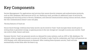Key Components
Secrets Management: For applications and services that cannot directly integrate web authentication protocols,
such as SSH, Databases, Microservices mTLS, etc, Hashicorp vault, provides an additional Layer of security by
managing and securing access to Servers, Databases, and internal communication among various services, where
the User Authentication Doesn’t come into play.
The key features of Vault are:
Secure Secret Storage: Arbitrary key/value secrets can be stored in Vault. Vault encrypts these secrets prior to
writing them to persistent storage, so gaining access to the raw storage isn't enough to access your secrets. Vault
can write to disk, Consul, and more.
Dynamic Secrets: Vault can generate secrets on-demand for some systems, such as AWS or SQL databases. For
example, when an application needs to access an S3 bucket, it asks Vault for credentials, and Vault will generate an
AWS keypair with valid permissions on demand. After creating these dynamic secrets, Vault will also
automatically revoke them after the lease is up.
 