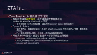 CyCraft Proprietary and Confidential Information CyCraft Proprietary and Confidential Information
ZTA is …
Zero Trust Arch
authentication/authorization
verify session-based
Dynamic Policy
Situation Aware
Policy
E.g.
Important but frequently overlook - visibility
Audit, Investigation, info to improve future authentication
E.g. protect ransomware
 