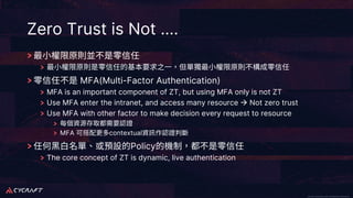 CyCraft Proprietary and Confidential Information CyCraft Proprietary and Confidential Information
Zero Trust is Not ….
MFA(Multi-Factor Authentication)
MFA is an important component of ZT, but using MFA only is not ZT
Use MFA enter the intranet, and access many resource à Not zero trust
Use MFA with other factor to make decision every request to resource
MFA contextual
Policy
The core concept of ZT is dynamic, live authentication
 