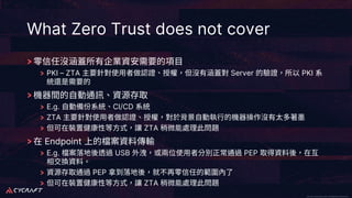 CyCraft Proprietary and Confidential Information CyCraft Proprietary and Confidential Information
What Zero Trust does not cover
PKI – ZTA Server PKI
E.g. CI/CD
ZTA
ZTA
Endpoint
E.g. USB PEP
PEP
ZTA
 