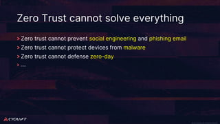 CyCraft Proprietary and Confidential Information CyCraft Proprietary and Confidential Information
Zero Trust cannot solve everything
Zero trust cannot prevent social engineering and phishing email
Zero trust cannot protect devices from malware
Zero trust cannot defense zero-day
….
 
