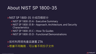 CyCraft Proprietary and Confidential Information
About NIST SP 1800-35
NIST SP 1800-35 分成四個部分
NIST SP 1800-35 A - Executive Summary
NIST SP 1800-35 B – Approach, Architecture, and Security
Characteristics
NIST SP 1800-35 C – How-To Guides
NIST SP 1800-35 D - Functional Demonstrations
如何利⽤現有產品建置 ZTA
根據不同職務，可以看不同份⼦文件
 