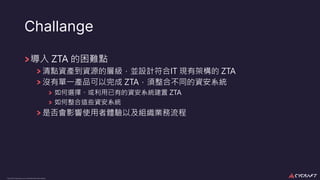 CyCraft Proprietary and Confidential Information
Challange
導入 ZTA 的困難點
清點資產到資源的層級，並設計符合IT 現有架構的 ZTA
沒有單⼀產品可以完成 ZTA，須整合不同的資安系統
如何選擇、或利⽤已有的資安系統建置 ZTA
如何整合這些資安系統
是否會影響使⽤者體驗以及組織業務流程
 