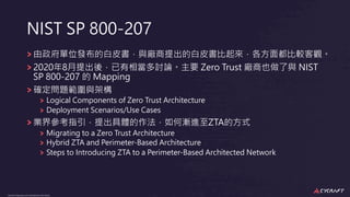 CyCraft Proprietary and Confidential Information
CyCraft Proprietary and Confidential Information
NIST SP 800-207
由政府單位發布的⽩⽪書，與廠商提出的⽩⽪書比起來，各⽅⾯都比較客觀。
2020年8⽉提出後，已有相當多討論。主要 Zero Trust 廠商也做了與 NIST
SP 800-207 的 Mapping
確定問題範圍與架構
Logical Components of Zero Trust Architecture
Deployment Scenarios/Use Cases
業界參考指引，提出具體的作法，如何漸進⾄ZTA的⽅式
Migrating to a Zero Trust Architecture
Hybrid ZTA and Perimeter-Based Architecture
Steps to Introducing ZTA to a Perimeter-Based Architected Network
 