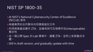 CyCraft Proprietary and Confidential Information
NIST SP 1800-35
由 NIST’s National Cybersecurity Center of Excellence
(NCCoE) 發布
與產業界的合作夥伴共同撰寫這份文件
利⽤商業產品實作 ZTA，並確保其可互相操作性(interoperable)、
整合性
在⼀個公開 Spec 的 Lab 環境中，建置 ZTA。並附上安裝整合步
驟。
Still in draft version, and gradually update with time
 