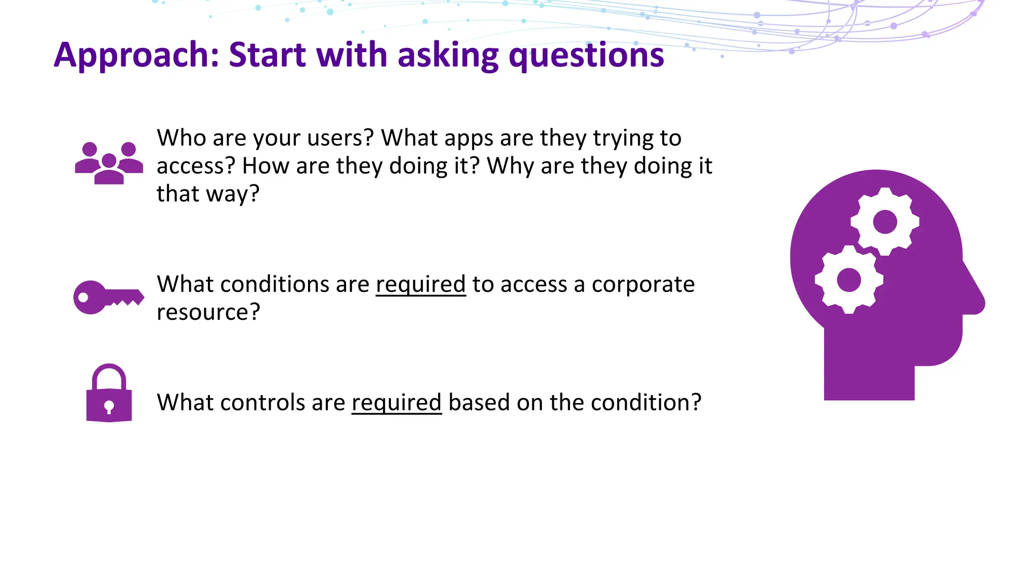 Approach: Start with asking questions
Who are your users? What apps are they trying to
access? How are they doing it? Why are they doing it
that way?
What conditions are required to access a corporate
resource?
What controls are required based on the condition?
 