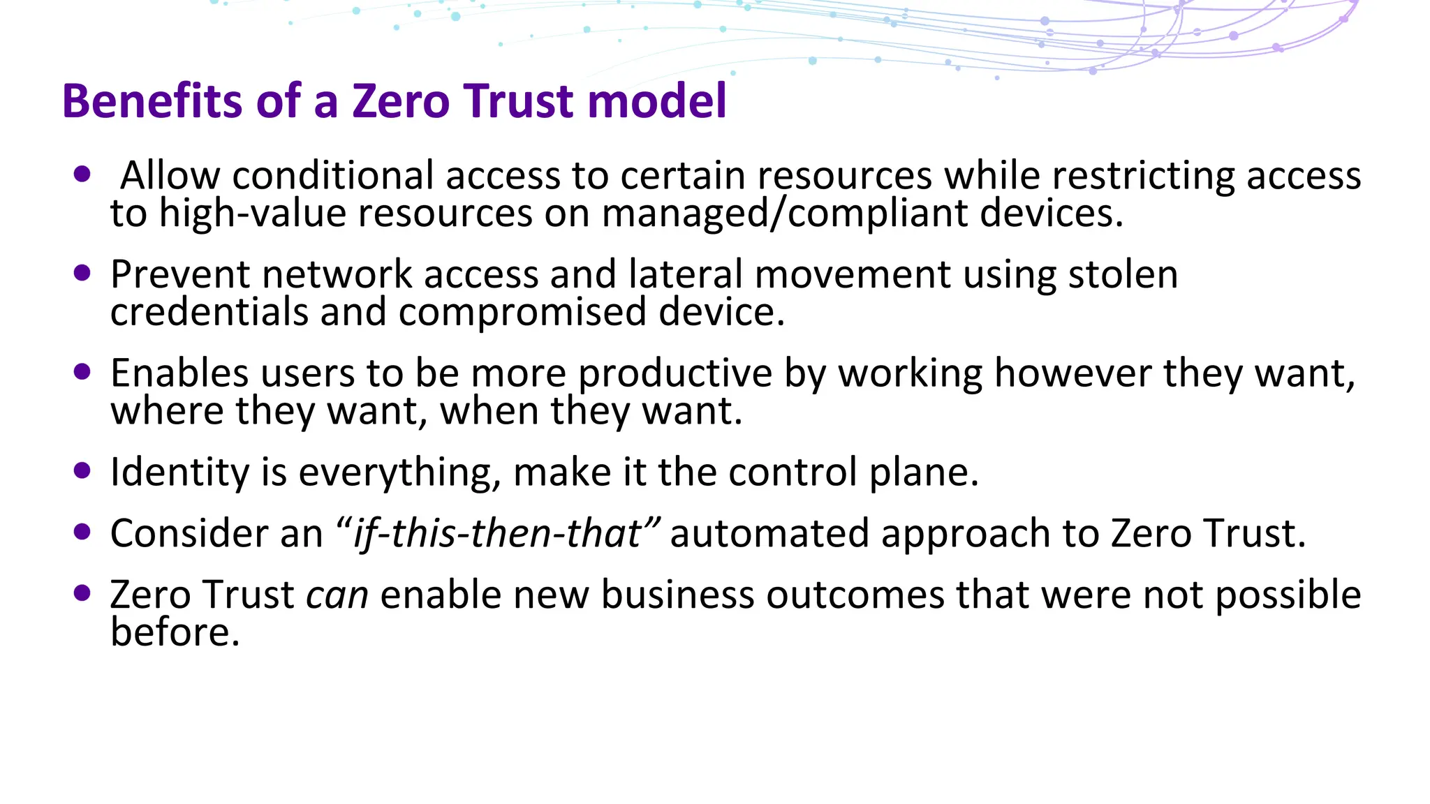 Benefits of a Zero Trust model
Allow conditional access to certain resources while restricting access
to high-value resources on managed/compliant devices.
Prevent network access and lateral movement using stolen
credentials and compromised device.
Enables users to be more productive by working however they want,
where they want, when they want.
Identity is everything, make it the control plane.
Consider an “if-this-then-that” automated approach to Zero Trust.
Zero Trust can enable new business outcomes that were not possible
before.
 