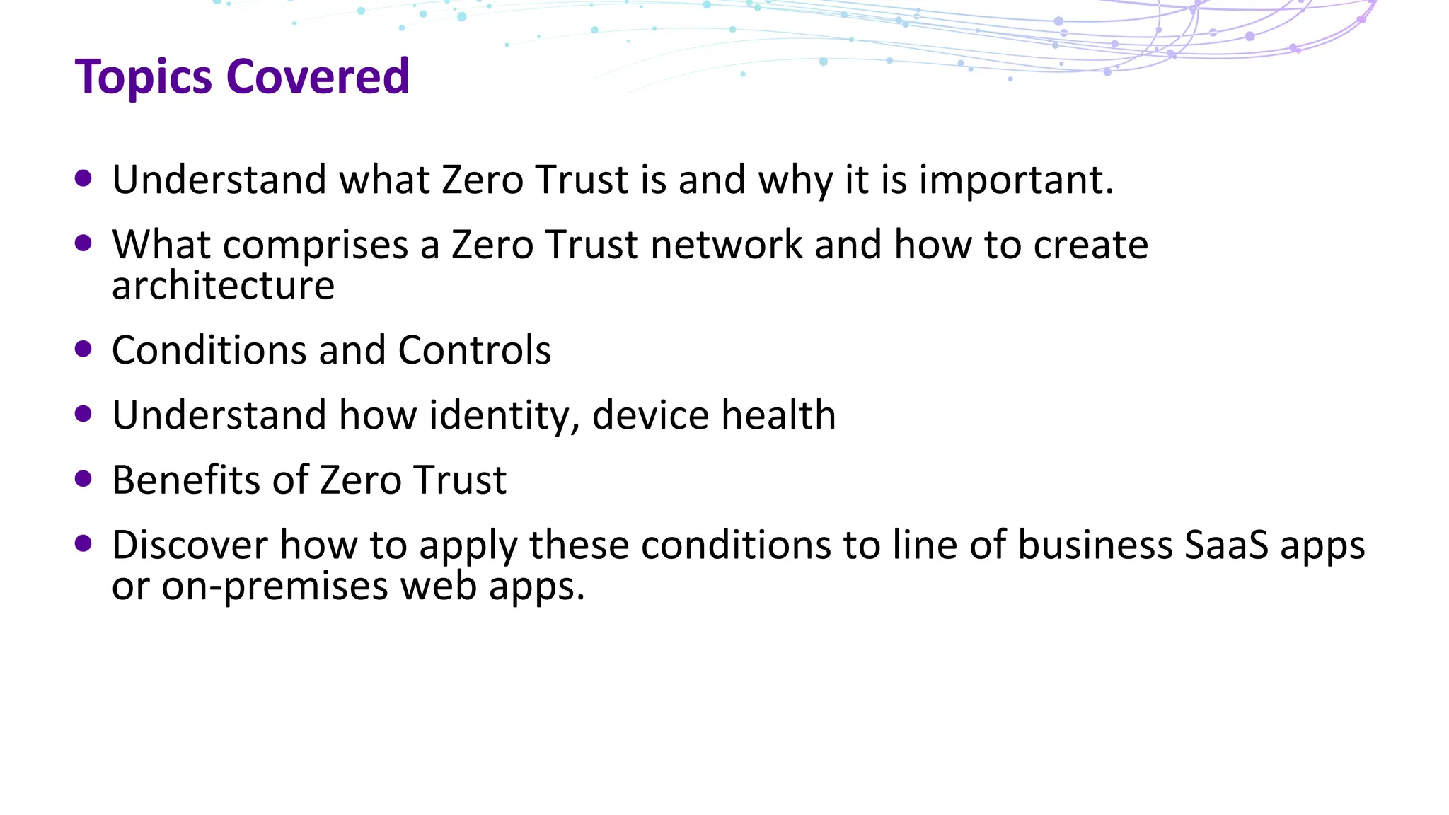 Topics Covered
Understand what Zero Trust is and why it is important.
What comprises a Zero Trust network and how to create
architecture
Conditions and Controls
Understand how identity, device health
Benefits of Zero Trust
Discover how to apply these conditions to line of business SaaS apps
or on-premises web apps.
 