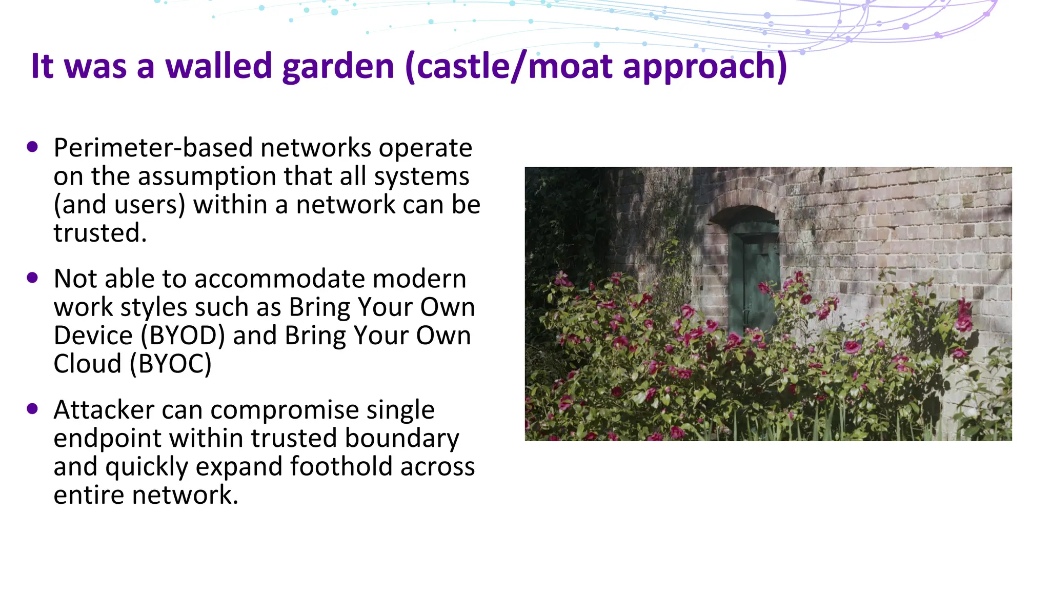 It was a walled garden (castle/moat approach)
Perimeter-based networks operate
on the assumption that all systems
(and users) within a network can be
trusted.
Not able to accommodate modern
work styles such as Bring Your Own
Device (BYOD) and Bring Your Own
Cloud (BYOC)
Attacker can compromise single
endpoint within trusted boundary
and quickly expand foothold across
entire network.
 