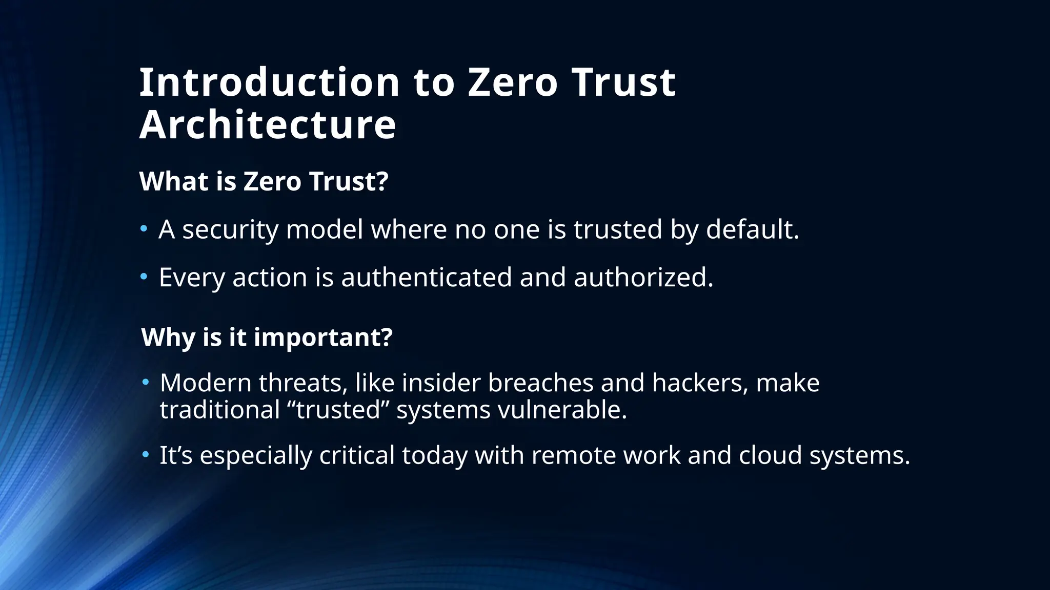 Introduction to Zero Trust
Architecture
What is Zero Trust?
• A security model where no one is trusted by default.
• Every action is authenticated and authorized.
Why is it important?
• Modern threats, like insider breaches and hackers, make
traditional “trusted” systems vulnerable.
• It’s especially critical today with remote work and cloud systems.
 