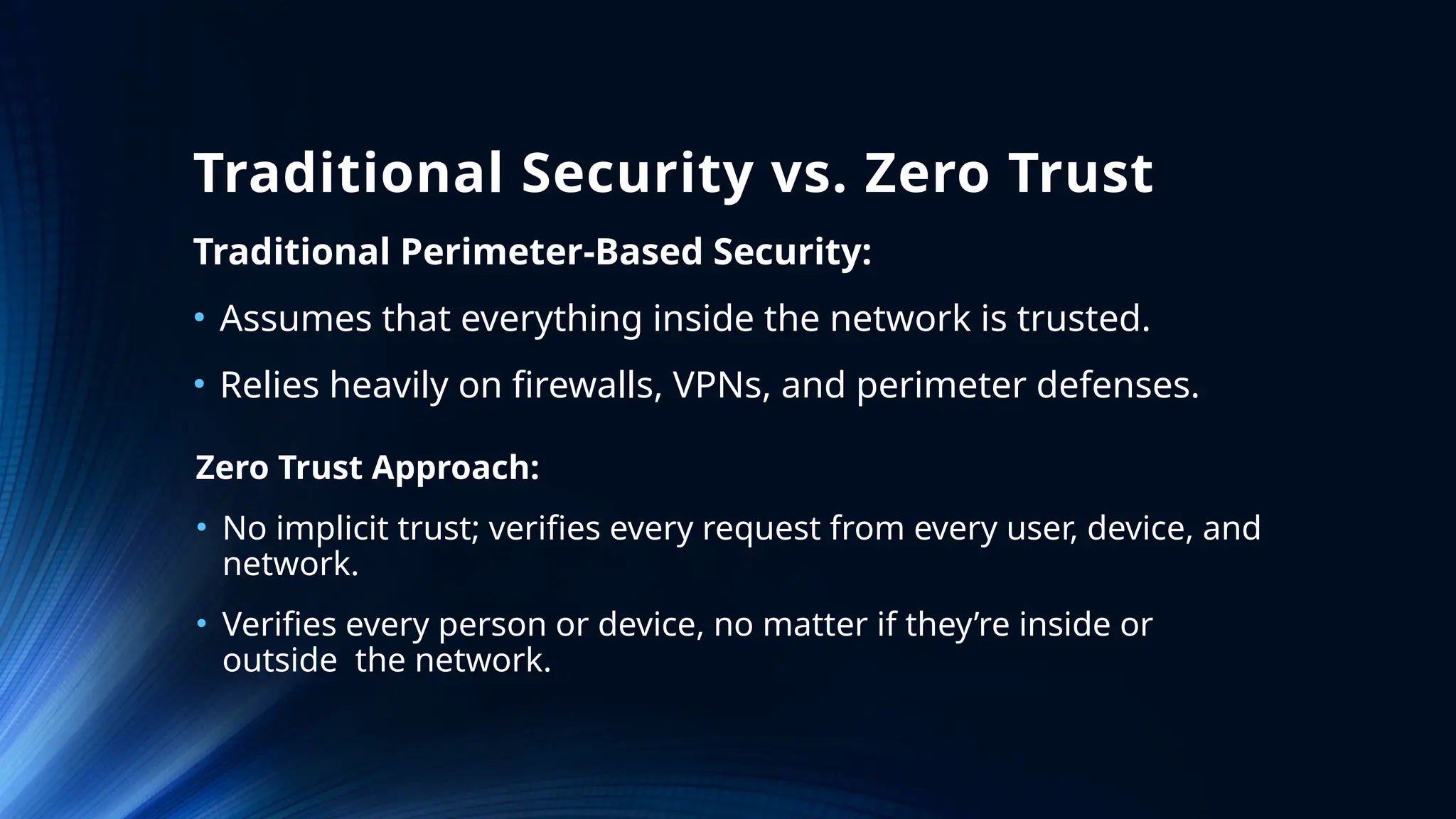 Traditional Security vs. Zero Trust
Traditional Perimeter-Based Security:
• Assumes that everything inside the network is trusted.
• Relies heavily on firewalls, VPNs, and perimeter defenses.
Zero Trust Approach:
• No implicit trust; verifies every request from every user, device, and
network.
• Verifies every person or device, no matter if they’re inside or
outside the network.
 